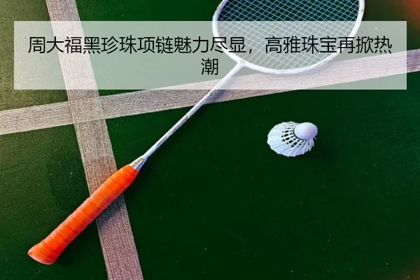 周大福黑珍珠项链魅力尽显，高雅珠宝再掀热潮
