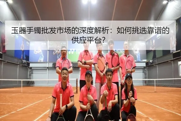 玉器手镯批发市场的深度解析：如何挑选靠谱的供应平台？ - leyu